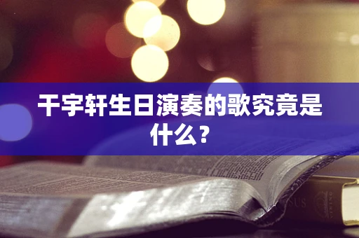 干宇轩生日演奏的歌究竟是什么？