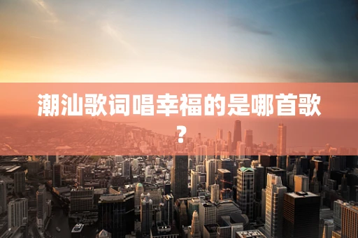 潮汕歌词唱幸福的是哪首歌？