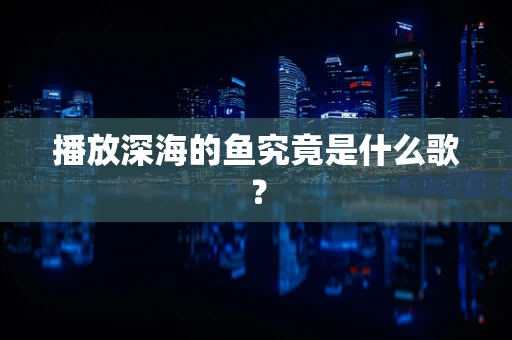 播放深海的鱼究竟是什么歌？