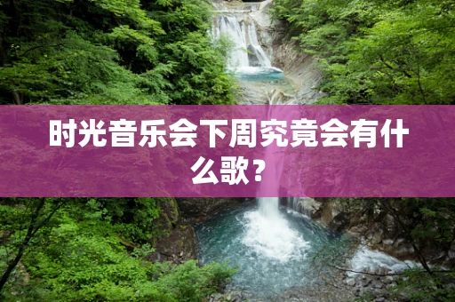 时光音乐会下周究竟会有什么歌？