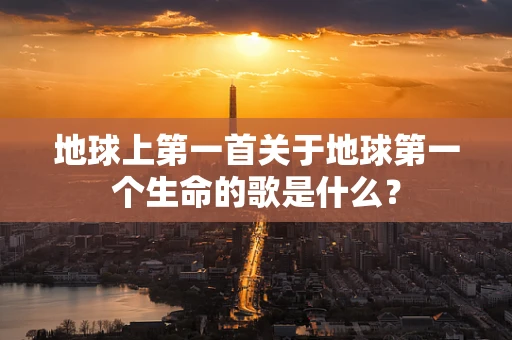 地球上第一首关于地球第一个生命的歌是什么？