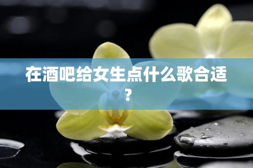 在酒吧给女生点什么歌合适？
