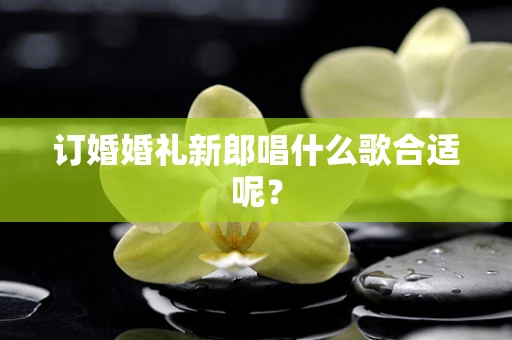 订婚婚礼新郎唱什么歌合适呢？