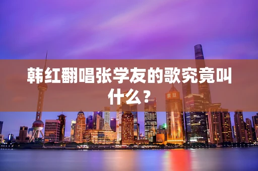 韩红翻唱张学友的歌究竟叫什么？