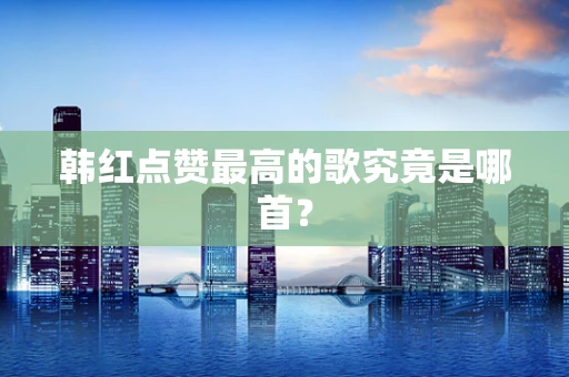 韩红点赞最高的歌究竟是哪首？