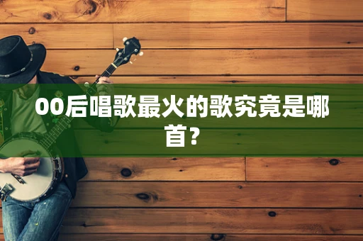 00后唱歌最火的歌究竟是哪首？