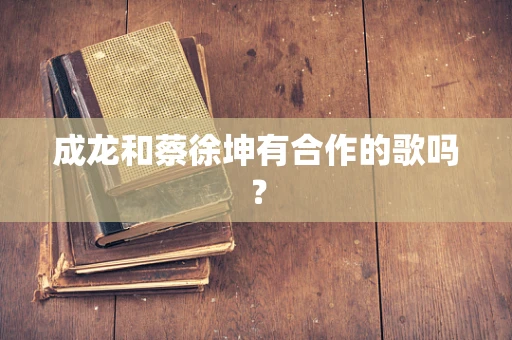 成龙和蔡徐坤有合作的歌吗？