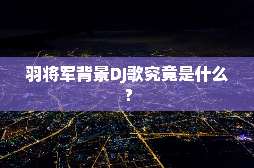 羽将军背景DJ歌究竟是什么？