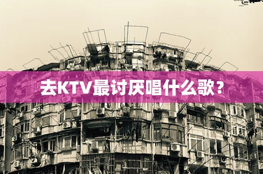 去KTV最讨厌唱什么歌？