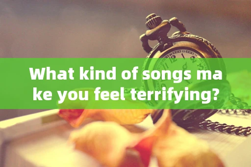 What kind of songs make you feel terrifying?