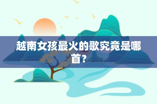 越南女孩最火的歌究竟是哪首？