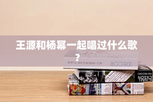 王源和杨幂一起唱过什么歌？