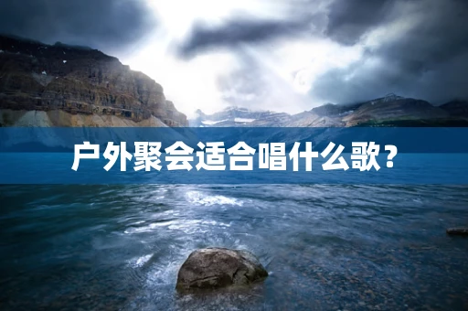 户外聚会适合唱什么歌？