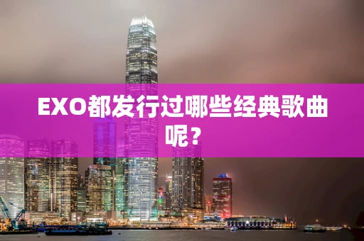 EXO都发行过哪些经典歌曲呢？