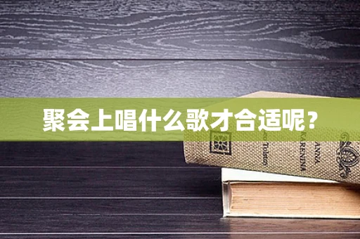 聚会上唱什么歌才合适呢？
