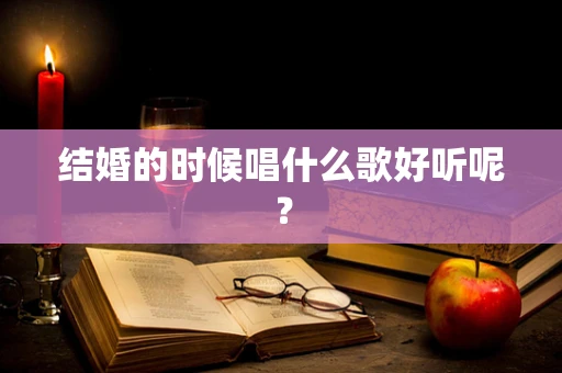 结婚的时候唱什么歌好听呢？