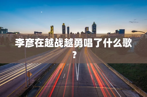 李彦在越战越勇唱了什么歌？